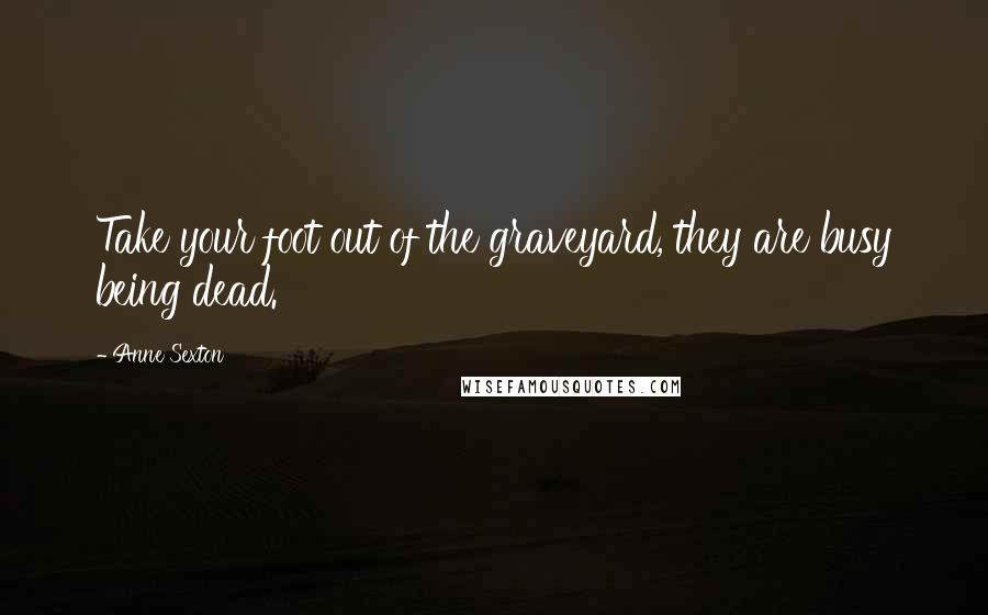 Anne Sexton quotes: Take your foot out of the graveyard, they are busy being dead.