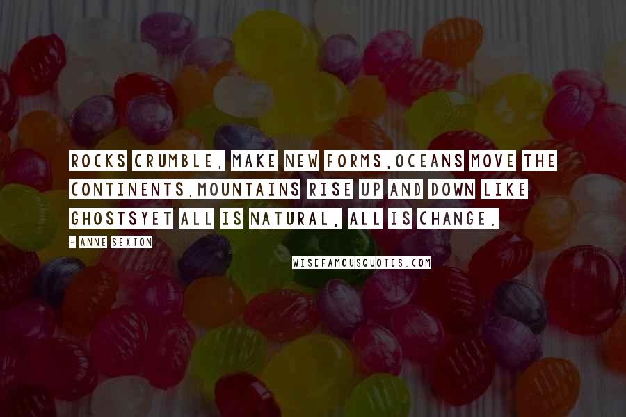 Anne Sexton quotes: Rocks crumble, make new forms,oceans move the continents,mountains rise up and down like ghostsyet all is natural, all is change. Anne Sexton quotes: Rocks crumble, make new forms,oceans move the continents,mountains rise up and down like ghostsyet all is natural, all is change.