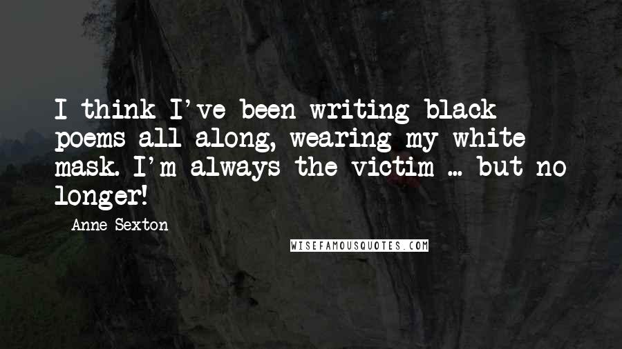 Anne Sexton quotes: I think I've been writing black poems all along, wearing my white mask. I'm always the victim ... but no longer! Anne Sexton quotes: I think I've been writing black poems all along, wearing my white mask. I'm always the victim ... but no longer!
