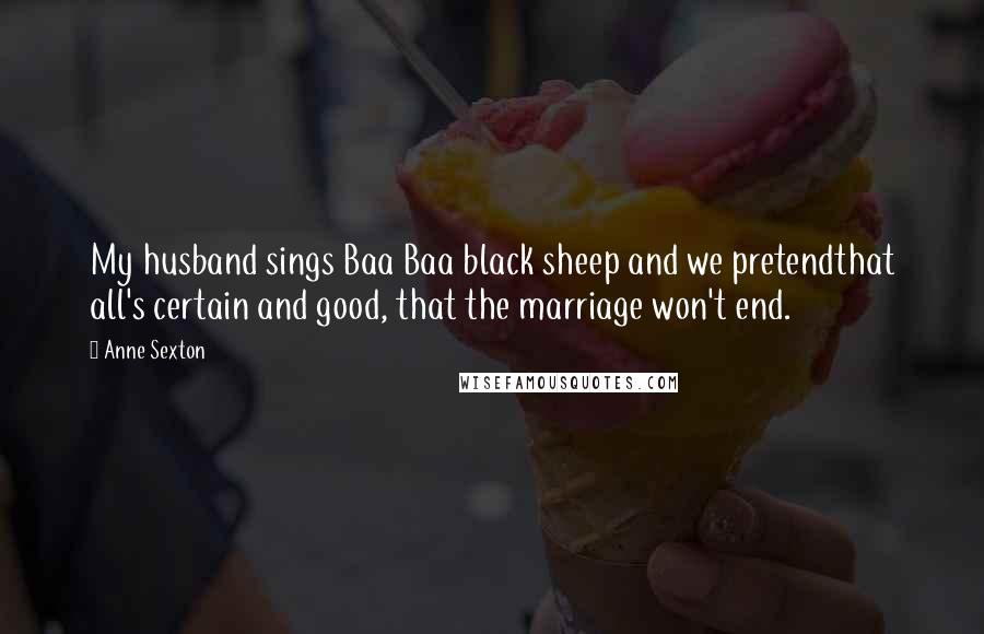 Anne Sexton quotes: My husband sings Baa Baa black sheep and we pretendthat all's certain and good, that the marriage won't end.