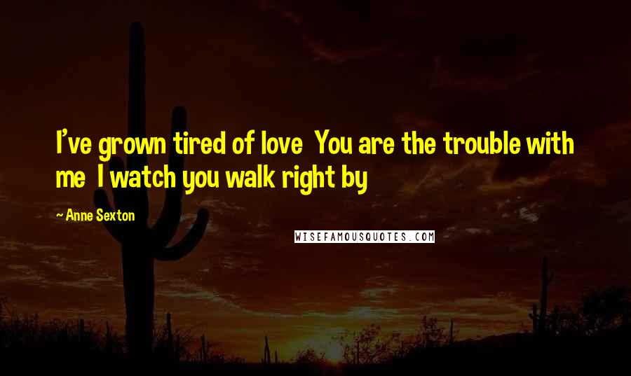 Anne Sexton quotes: I've grown tired of love You are the trouble with me I watch you walk right by