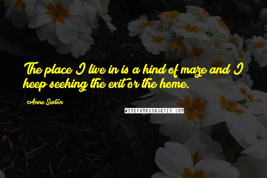 Anne Sexton quotes: The place I live in is a kind of maze and I keep seeking the exit or the home.