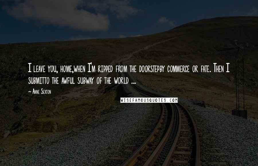 Anne Sexton quotes: I leave you, home,when I'm ripped from the doorstepby commerce or fate. Then I submitto the awful subway of the world ...