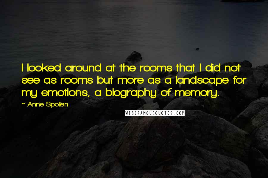 Anne Spollen quotes: I looked around at the rooms that I did not see as rooms but more as a landscape for my emotions, a biography of memory.