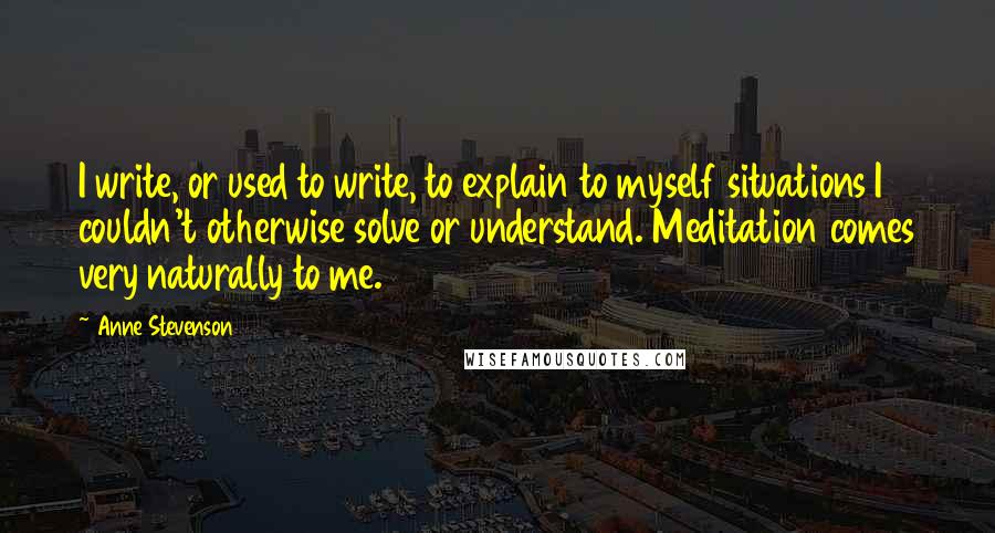 Anne Stevenson quotes: I write, or used to write, to explain to myself situations I couldn't otherwise solve or understand. Meditation comes very naturally to me.