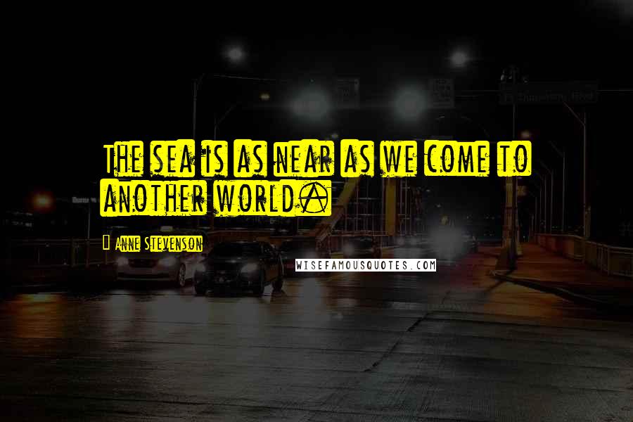 Anne Stevenson quotes: The sea is as near as we come to another world.