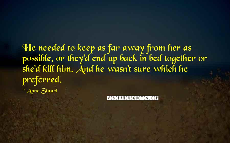 Anne Stuart quotes: He needed to keep as far away from her as possible, or they'd end up back in bed together or she'd kill him. And he wasn't sure which he preferred. Anne Stuart quotes: He needed to keep as far away from her as possible, or they'd end up back in bed together or she'd kill him. And he wasn't sure which he preferred.