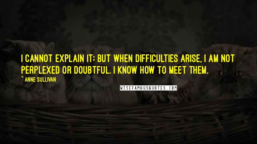 Anne Sullivan quotes: I cannot explain it; but when difficulties arise, I am not perplexed or doubtful. I know how to meet them.