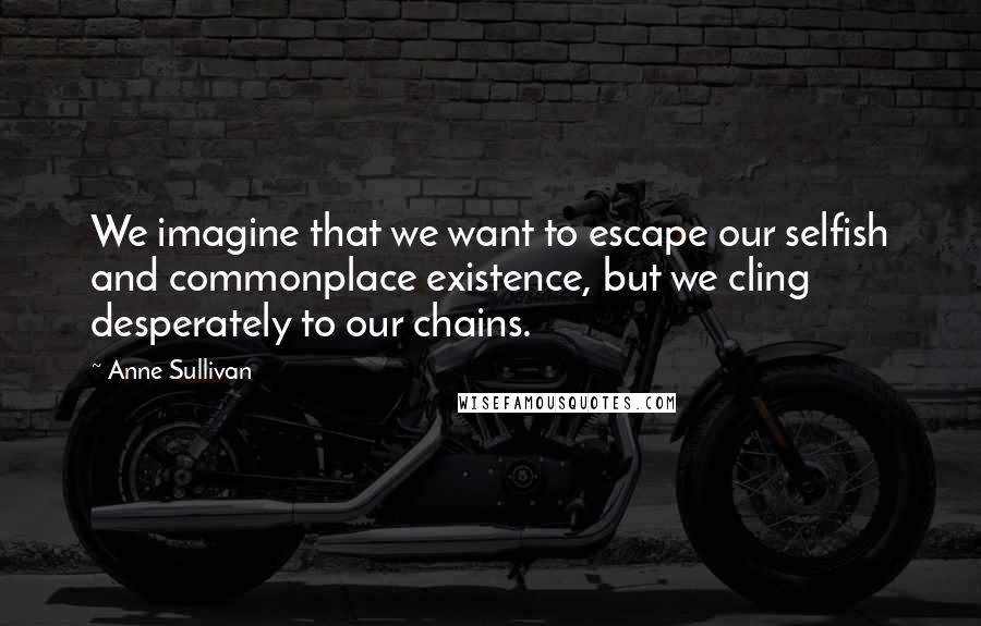 Anne Sullivan quotes: We imagine that we want to escape our selfish and commonplace existence, but we cling desperately to our chains.