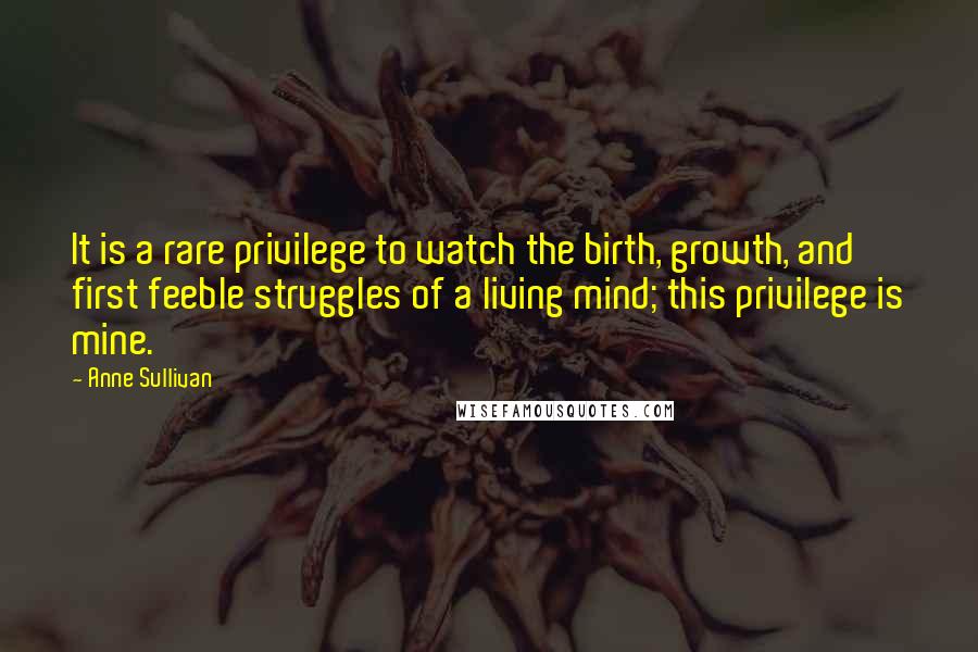 Anne Sullivan quotes: It is a rare privilege to watch the birth, growth, and first feeble struggles of a living mind; this privilege is mine.