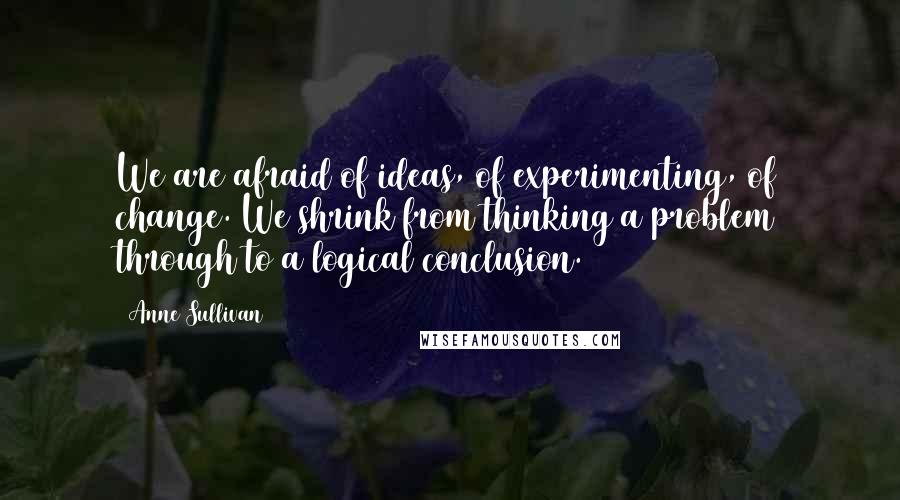 Anne Sullivan quotes: We are afraid of ideas, of experimenting, of change. We shrink from thinking a problem through to a logical conclusion.