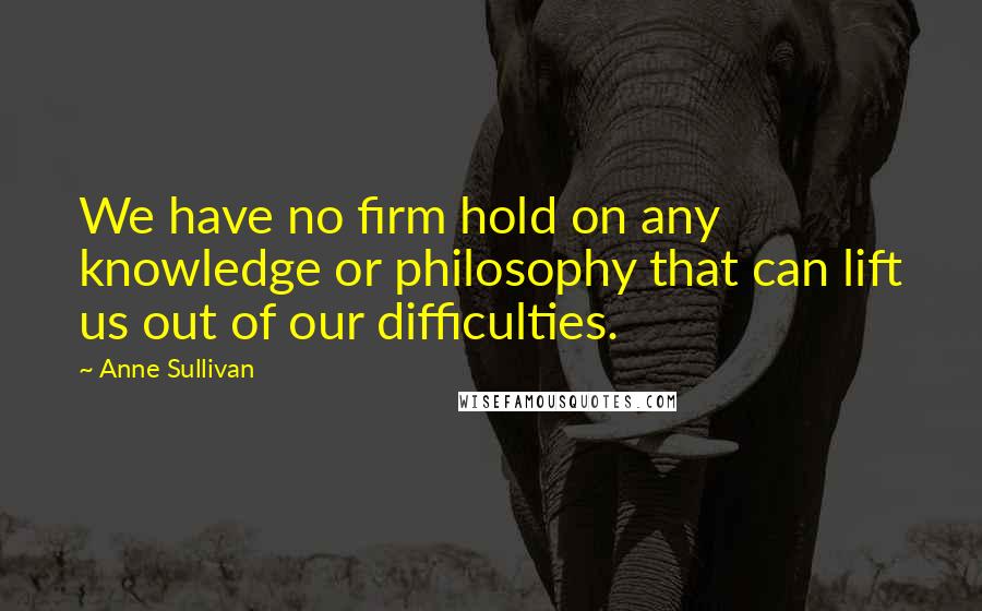 Anne Sullivan quotes: We have no firm hold on any knowledge or philosophy that can lift us out of our difficulties.