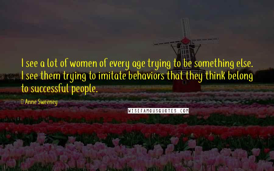 Anne Sweeney quotes: I see a lot of women of every age trying to be something else. I see them trying to imitate behaviors that they think belong to successful people. Anne Sweeney quotes: I see a lot of women of every age trying to be something else. I see them trying to imitate behaviors that they think belong to successful people.