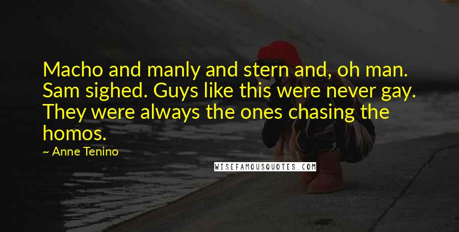 Anne Tenino quotes: Macho and manly and stern and, oh man. Sam sighed. Guys like this were never gay. They were always the ones chasing the homos. Anne Tenino quotes: Macho and manly and stern and, oh man. Sam sighed. Guys like this were never gay. They were always the ones chasing the homos.