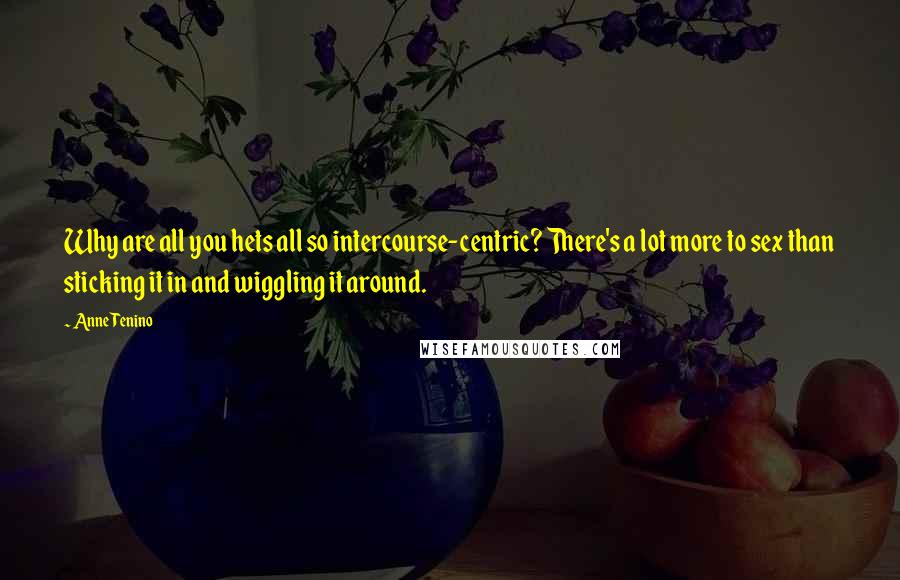 Anne Tenino quotes: Why are all you hets all so intercourse-centric? There's a lot more to sex than sticking it in and wiggling it around. Anne Tenino quotes: Why are all you hets all so intercourse-centric? There's a lot more to sex than sticking it in and wiggling it around.