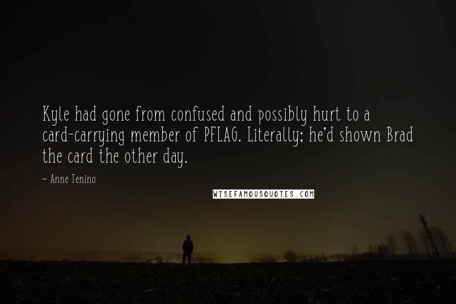 Anne Tenino quotes: Kyle had gone from confused and possibly hurt to a card-carrying member of PFLAG. Literally; he'd shown Brad the card the other day. Anne Tenino quotes: Kyle had gone from confused and possibly hurt to a card-carrying member of PFLAG. Literally; he'd shown Brad the card the other day.