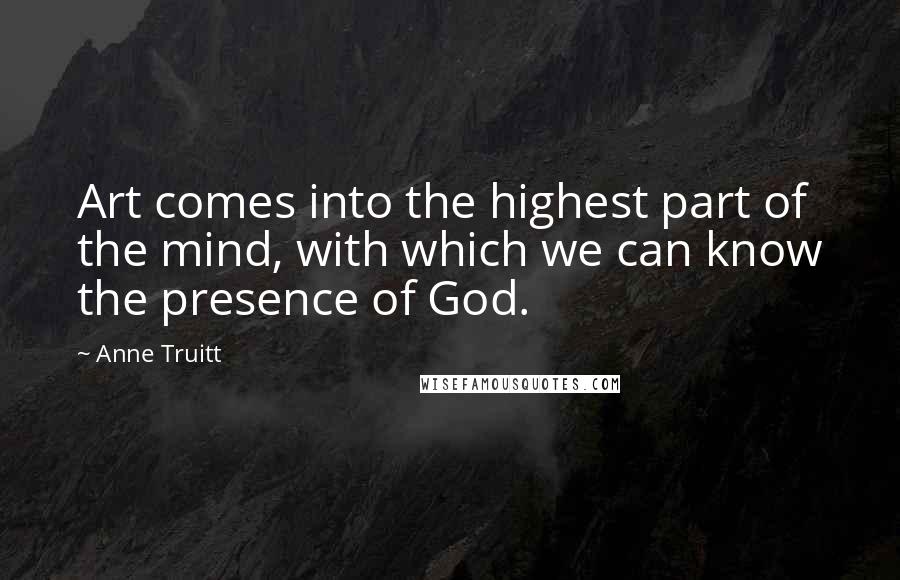 Anne Truitt quotes: Art comes into the highest part of the mind, with which we can know the presence of God.