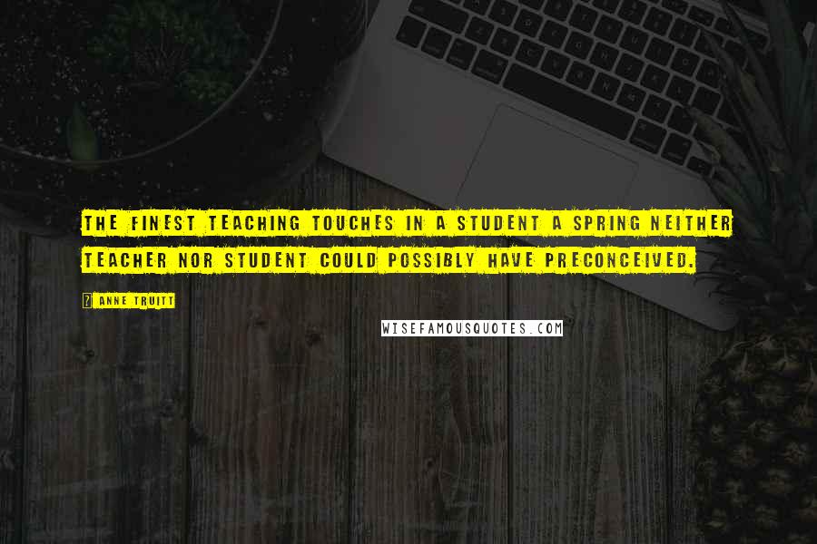 Anne Truitt quotes: The finest teaching touches in a student a spring neither teacher nor student could possibly have preconceived.