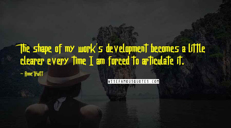 Anne Truitt quotes: The shape of my work's development becomes a little clearer every time I am forced to articulate it.