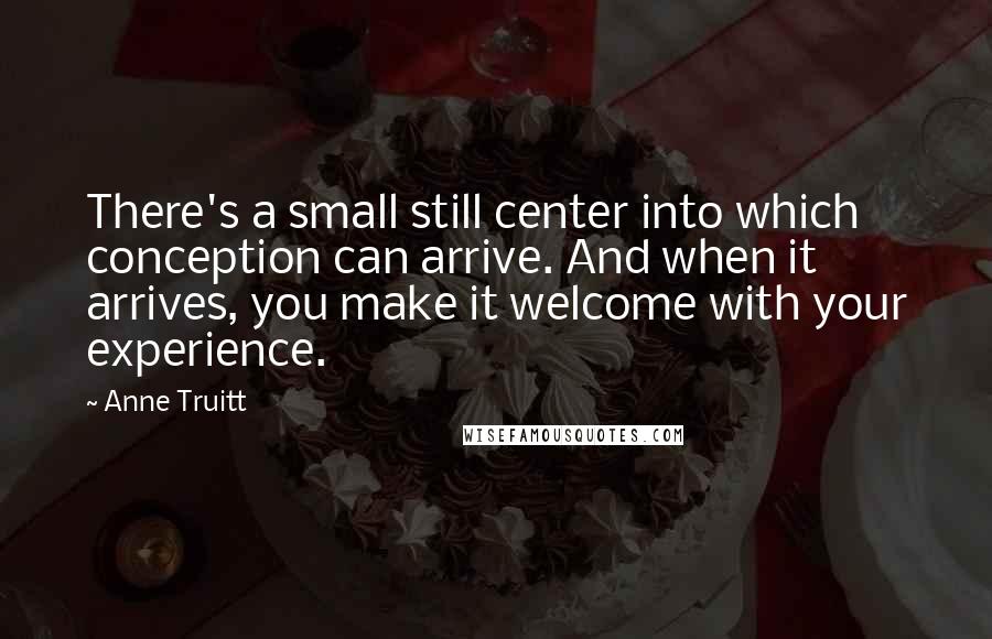 Anne Truitt quotes: There's a small still center into which conception can arrive. And when it arrives, you make it welcome with your experience.