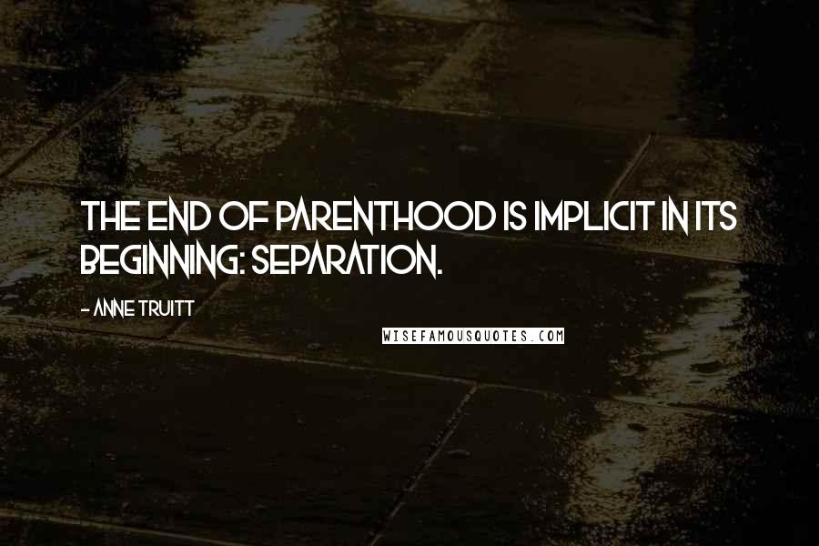 Anne Truitt quotes: The end of parenthood is implicit in its beginning: separation.