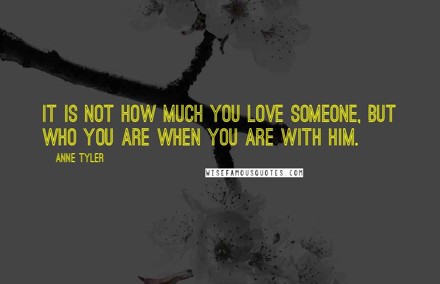 Anne Tyler quotes: It is not how much you love someone, but who you are when you are with him.