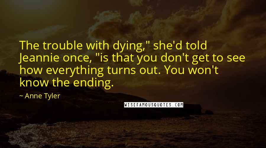 Anne Tyler quotes: The trouble with dying," she'd told Jeannie once, "is that you don't get to see how everything turns out. You won't know the ending.