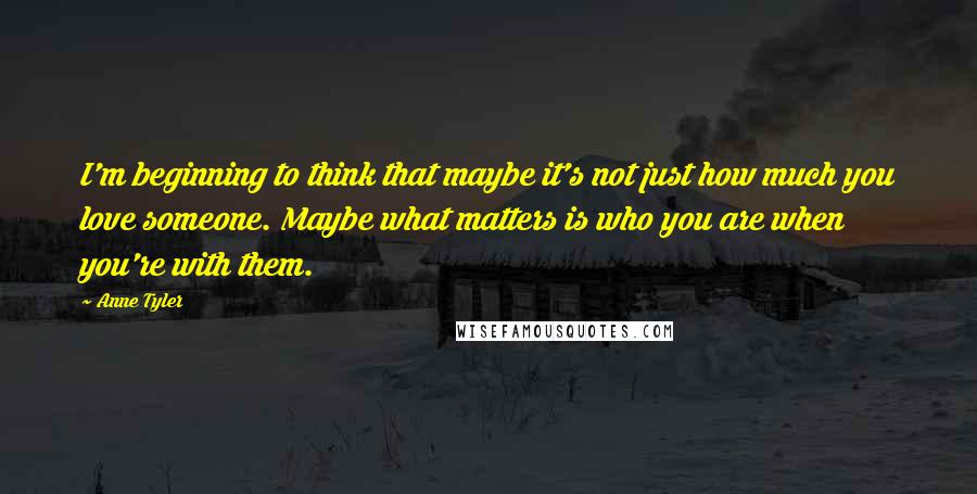 Anne Tyler quotes: I'm beginning to think that maybe it's not just how much you love someone. Maybe what matters is who you are when you're with them.