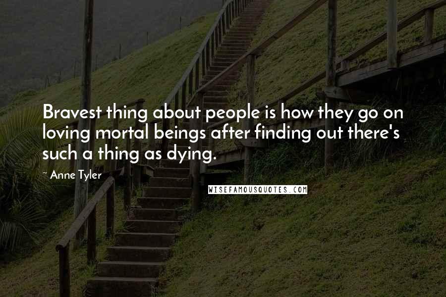 Anne Tyler quotes: Bravest thing about people is how they go on loving mortal beings after finding out there's such a thing as dying.