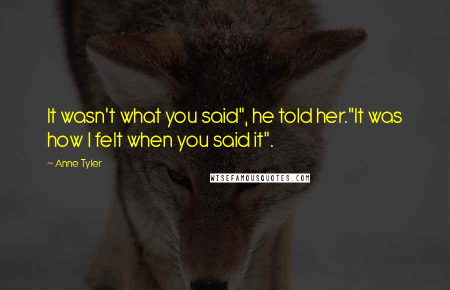 Anne Tyler quotes: It wasn't what you said", he told her."It was how I felt when you said it".