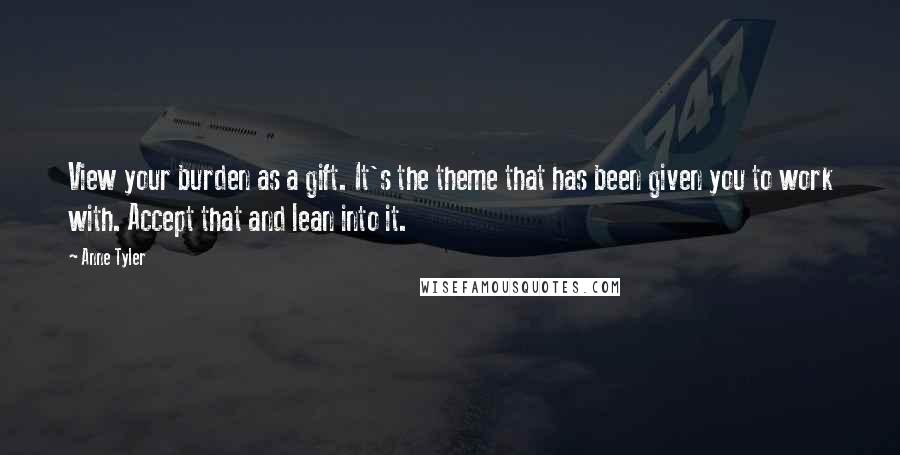 Anne Tyler quotes: View your burden as a gift. It's the theme that has been given you to work with. Accept that and lean into it.