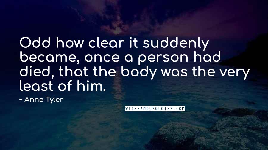 Anne Tyler quotes: Odd how clear it suddenly became, once a person had died, that the body was the very least of him.