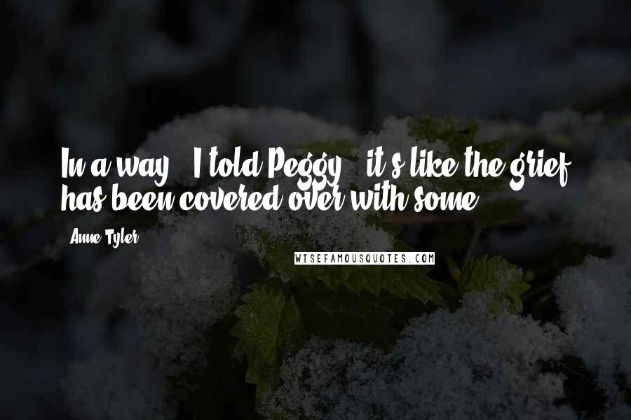 Anne Tyler quotes: In a way," I told Peggy, "it's like the grief has been covered over with some