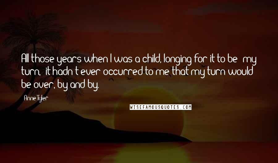 Anne Tyler quotes: All those years when I was a child, longing for it to be 'my turn,' it hadn't ever occurred to me that my turn would be over, by and by.