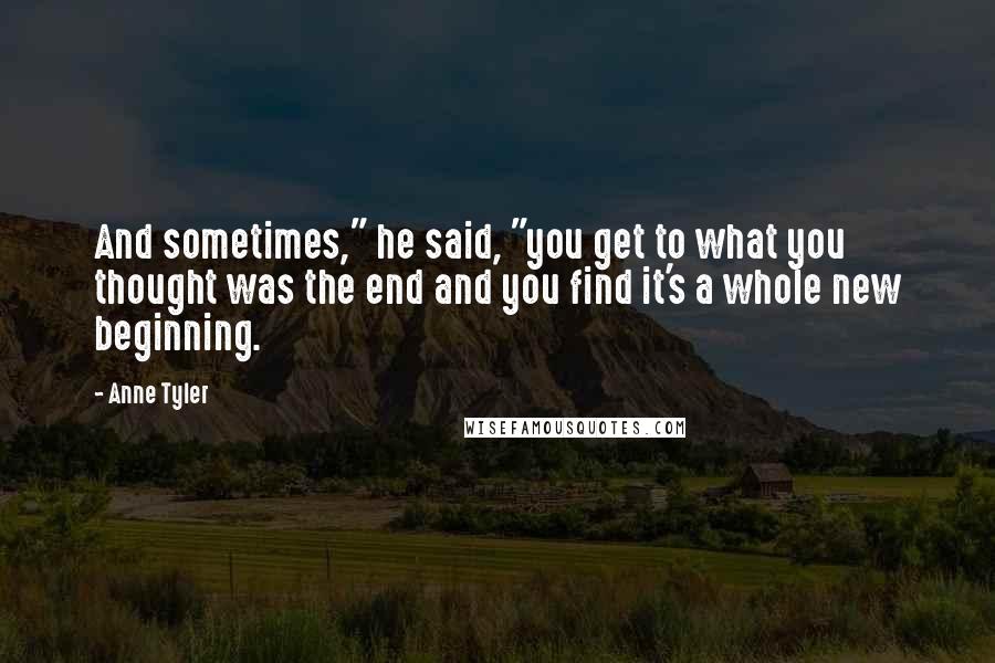 Anne Tyler quotes: And sometimes," he said, "you get to what you thought was the end and you find it's a whole new beginning.