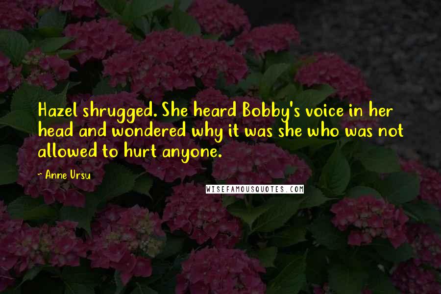 Anne Ursu quotes: Hazel shrugged. She heard Bobby's voice in her head and wondered why it was she who was not allowed to hurt anyone. Anne Ursu quotes: Hazel shrugged. She heard Bobby's voice in her head and wondered why it was she who was not allowed to hurt anyone.