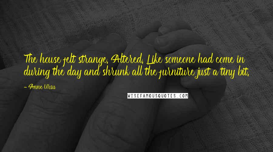 Anne Ursu quotes: The house felt strange. Altered. Like someone had come in during the day and shrunk all the furniture just a tiny bit. Anne Ursu quotes: The house felt strange. Altered. Like someone had come in during the day and shrunk all the furniture just a tiny bit.