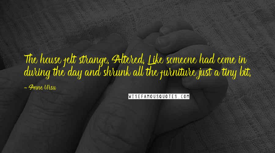 Anne Ursu quotes: The house felt strange. Altered. Like someone had come in during the day and shrunk all the furniture just a tiny bit.