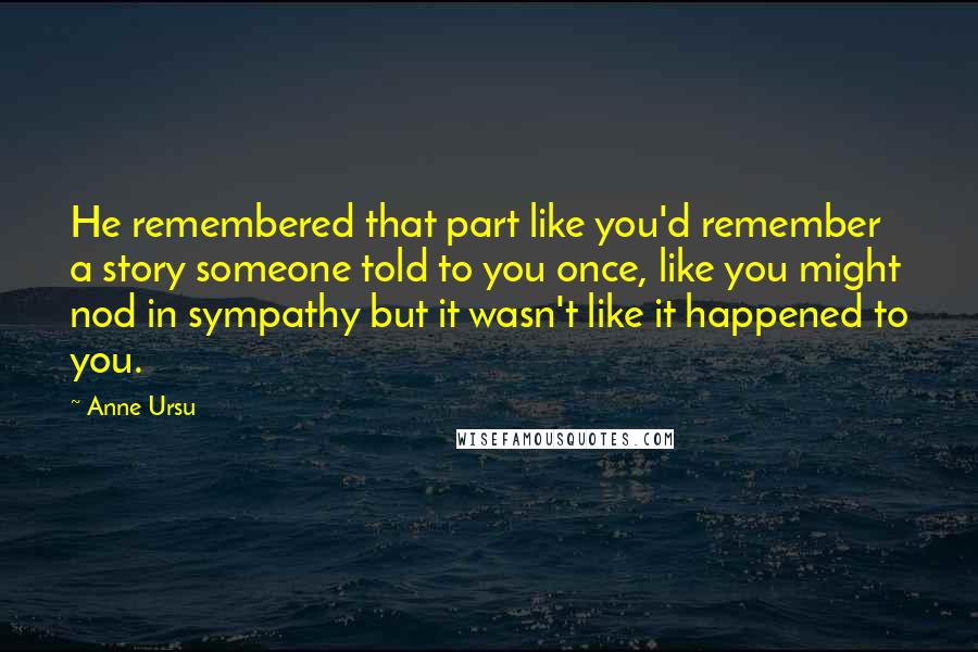 Anne Ursu quotes: He remembered that part like you'd remember a story someone told to you once, like you might nod in sympathy but it wasn't like it happened to you. Anne Ursu quotes: He remembered that part like you'd remember a story someone told to you once, like you might nod in sympathy but it wasn't like it happened to you.