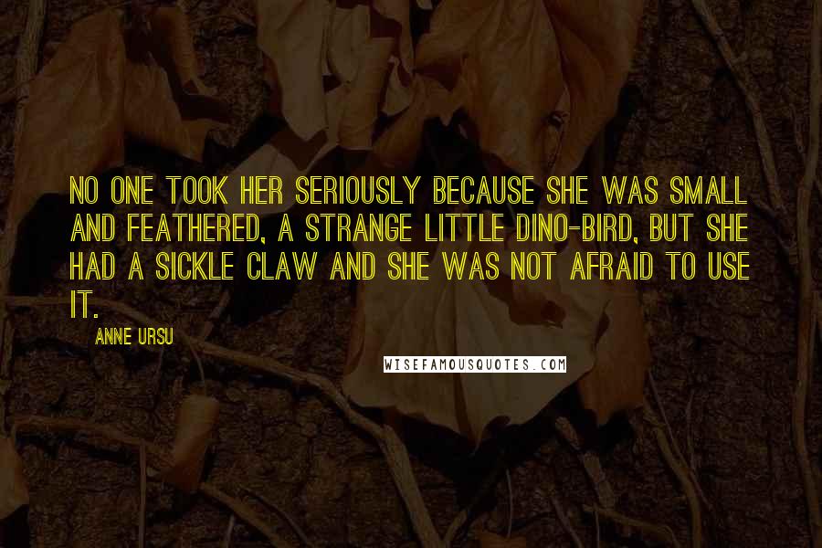 Anne Ursu quotes: No one took her seriously because she was small and feathered, a strange little dino-bird, but she had a sickle claw and she was not afraid to use it. Anne Ursu quotes: No one took her seriously because she was small and feathered, a strange little dino-bird, but she had a sickle claw and she was not afraid to use it.