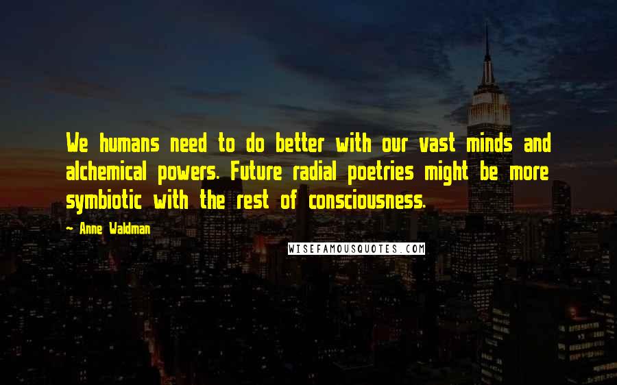 Anne Waldman quotes: We humans need to do better with our vast minds and alchemical powers. Future radial poetries might be more symbiotic with the rest of consciousness.