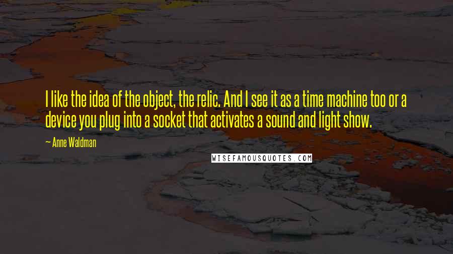 Anne Waldman quotes: I like the idea of the object, the relic. And I see it as a time machine too or a device you plug into a socket that activates a sound