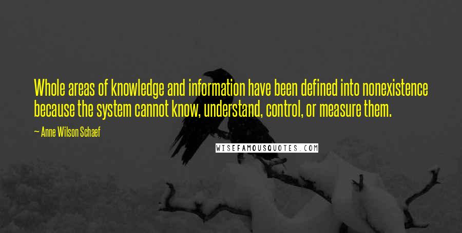 Anne Wilson Schaef quotes: Whole areas of knowledge and information have been defined into nonexistence because the system cannot know, understand, control, or measure them. Anne Wilson Schaef quotes: Whole areas of knowledge and information have been defined into nonexistence because the system cannot know, understand, control, or measure them.
