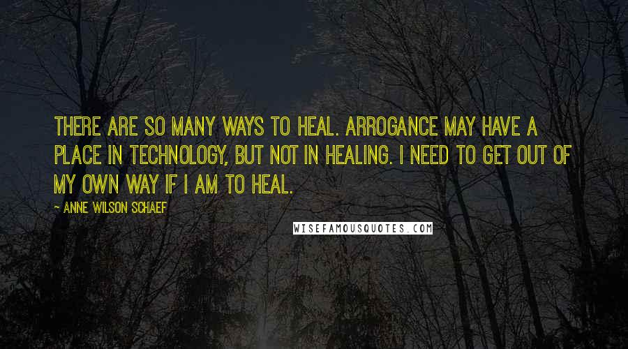 Anne Wilson Schaef quotes: There are so many ways to heal. Arrogance may have a place in technology, but not in healing. I need to get out of my own way if I am