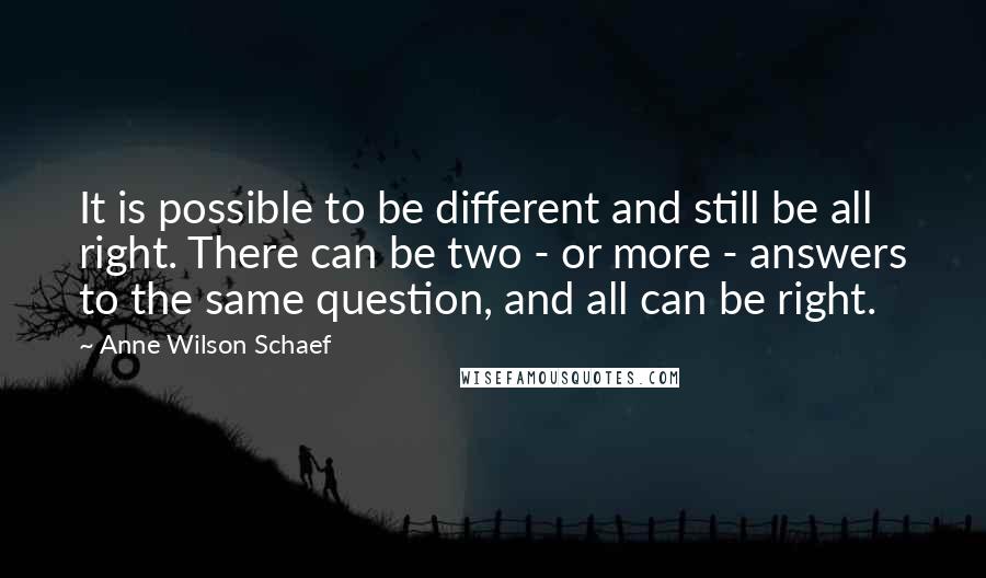 Anne Wilson Schaef quotes: It is possible to be different and still be all right. There can be two - or more - answers to the same question, and all can be right.