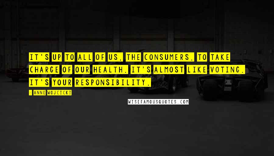 Anne Wojcicki quotes: It's up to all of us, the consumers, to take charge of our health. It's almost like voting. It's your responsibility.