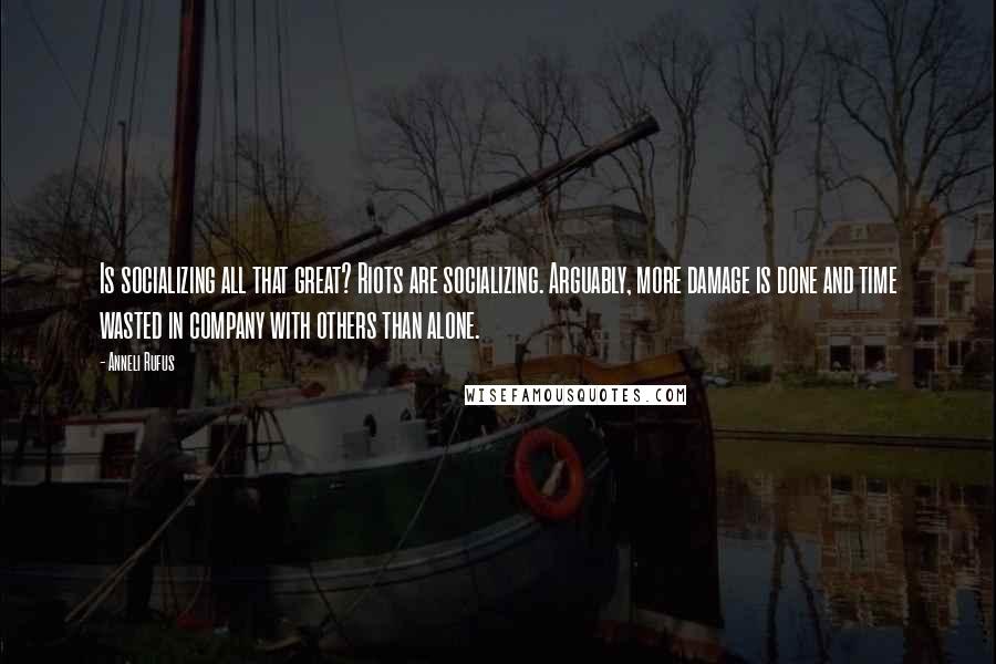 Anneli Rufus quotes: Is socializing all that great? Riots are socializing. Arguably, more damage is done and time wasted in company with others than alone.