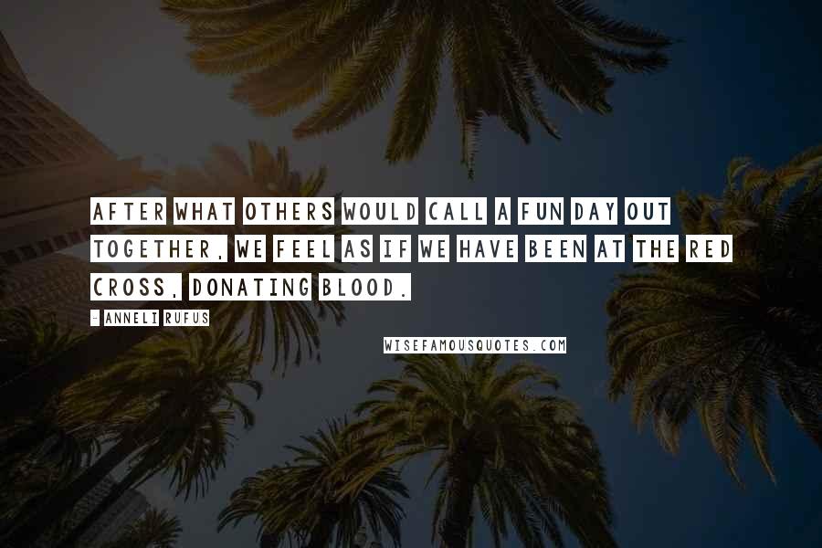 Anneli Rufus quotes: After what others would call a fun day out together, we feel as if we have been at the Red Cross, donating blood.