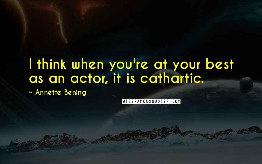 Annette Bening quotes: I think when you're at your best as an actor, it is cathartic.