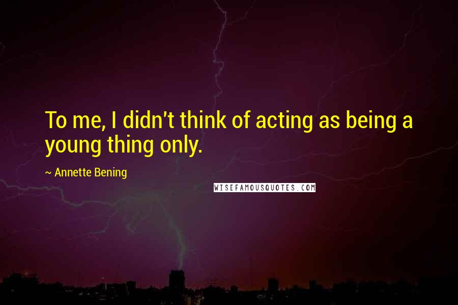 Annette Bening quotes: To me, I didn't think of acting as being a young thing only.